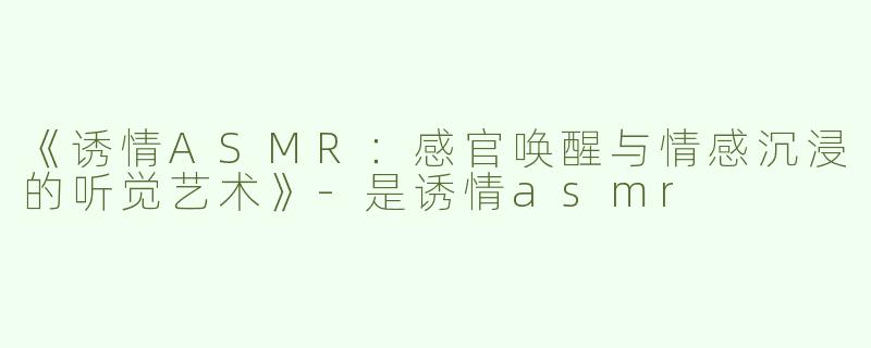 《诱情ASMR：感官唤醒与情感沉浸的听觉艺术》-是诱情asmr