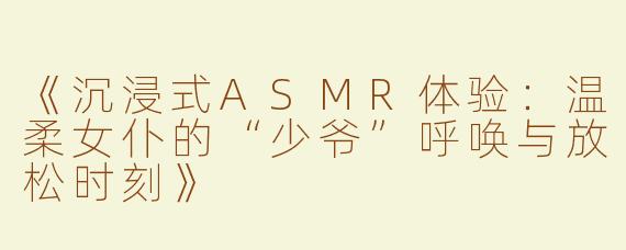 《沉浸式ASMR体验：温柔女仆的“少爷”呼唤与放松时刻》