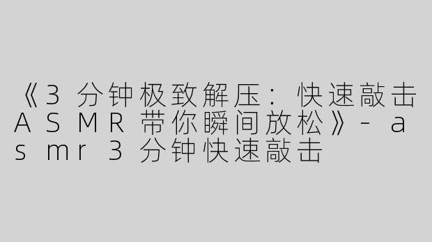 《3分钟极致解压：快速敲击ASMR带你瞬间放松》-asmr3分钟快速敲击