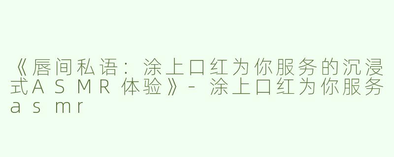 《唇间私语：涂上口红为你服务的沉浸式ASMR体验》-涂上口红为你服务asmr