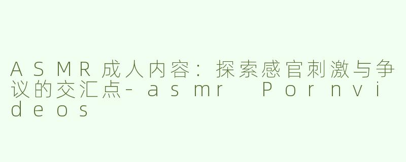 ASMR成人内容：探索感官刺激与争议的交汇点-asmr Pornvideos
