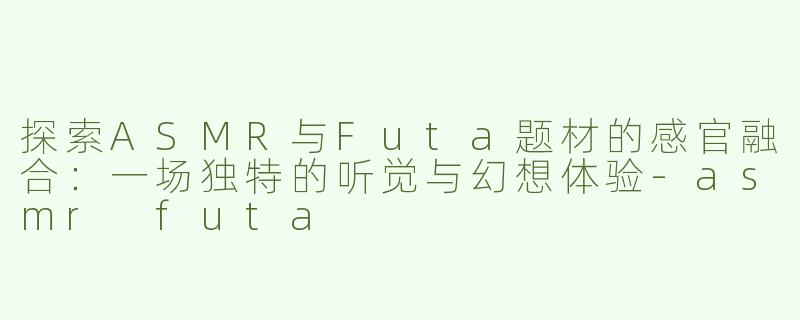 探索ASMR与Futa题材的感官融合：一场独特的听觉与幻想体验-asmr futa