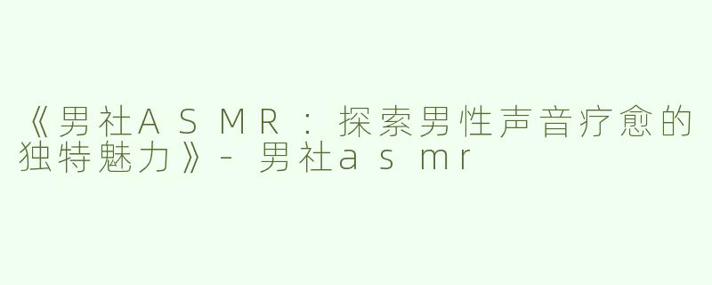 《男社ASMR：探索男性声音疗愈的独特魅力》-男社asmr