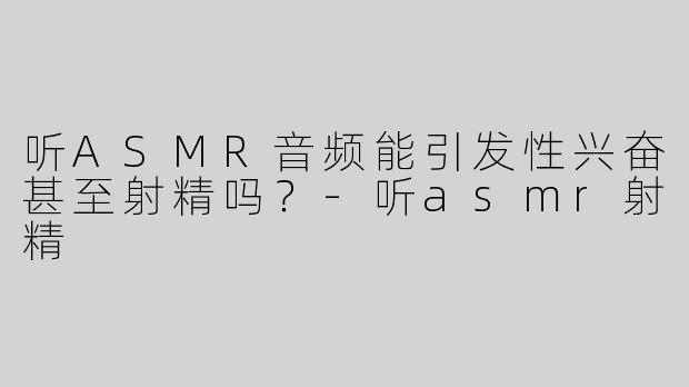 听ASMR音频能引发性兴奋甚至射精吗？-听asmr射精