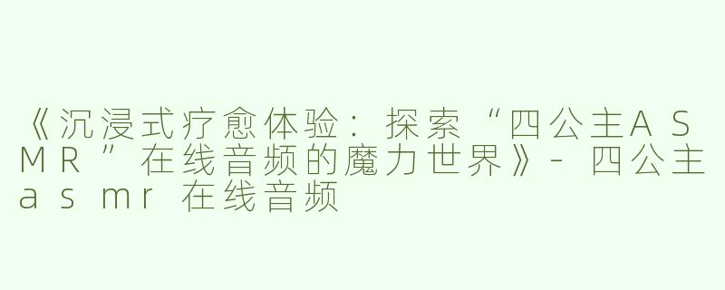 《沉浸式疗愈体验：探索“四公主ASMR”在线音频的魔力世界》-四公主asmr在线音频