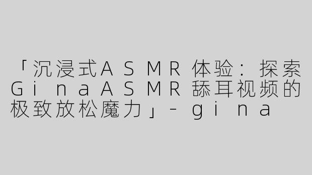 「沉浸式ASMR体验：探索GinaASMR舔耳视频的极致放松魔力」-gina asmr舔耳