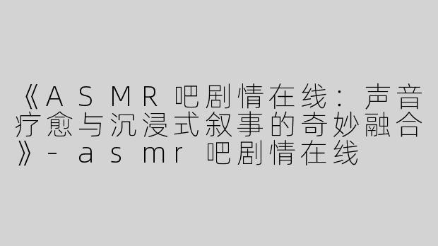 《ASMR吧剧情在线：声音疗愈与沉浸式叙事的奇妙融合》-asmr吧剧情在线