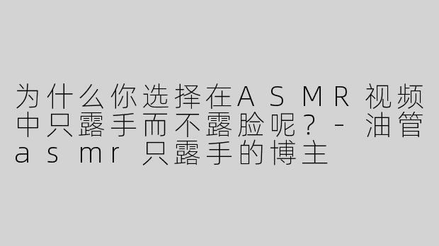 为什么你选择在ASMR视频中只露手而不露脸呢？-油管asmr只露手的博主