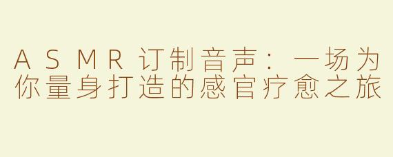 ASMR订制音声：一场为你量身打造的感官疗愈之旅