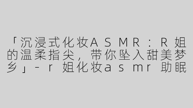 「沉浸式化妆ASMR：R姐的温柔指尖，带你坠入甜美梦乡」-r姐化妆asmr助眠