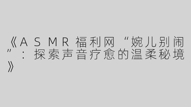 《ASMR福利网“婉儿别闹”：探索声音疗愈的温柔秘境》