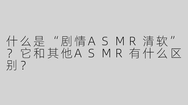 什么是“剧情ASMR清软”？它和其他ASMR有什么区别？