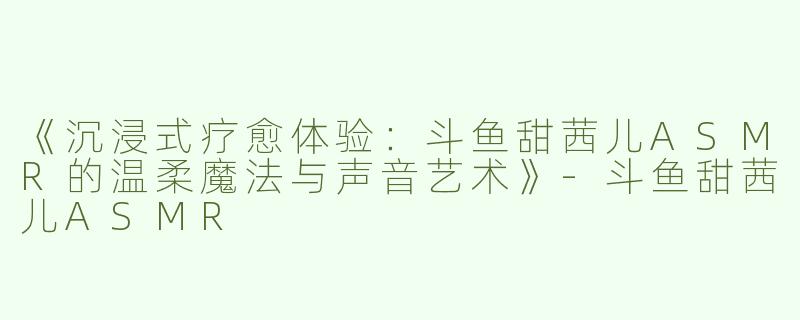 《沉浸式疗愈体验：斗鱼甜茜儿ASMR的温柔魔法与声音艺术》-斗鱼甜茜儿ASMR