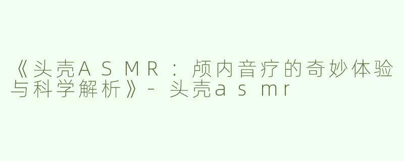 《头壳ASMR：颅内音疗的奇妙体验与科学解析》-头壳asmr