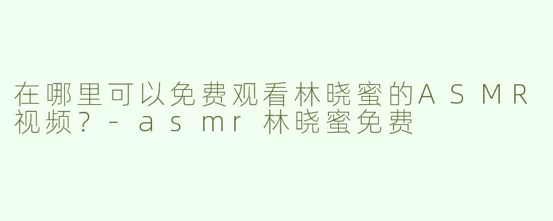 在哪里可以免费观看林晓蜜的ASMR视频？-asmr林晓蜜免费