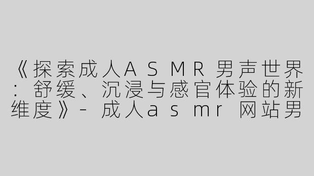 《探索成人ASMR男声世界：舒缓、沉浸与感官体验的新维度》-成人asmr网站男声