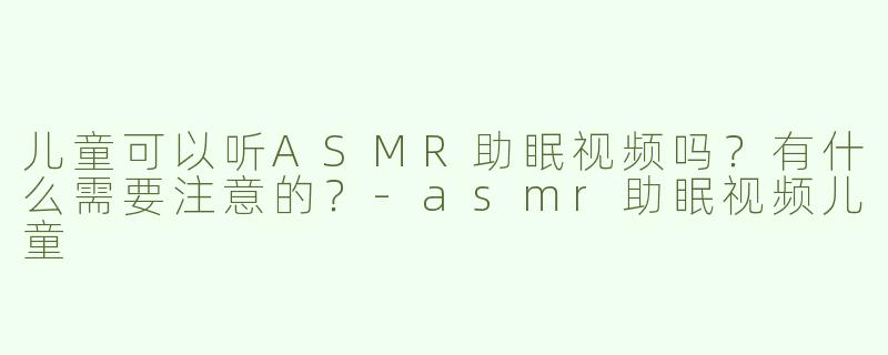 儿童可以听ASMR助眠视频吗？有什么需要注意的？-asmr助眠视频儿童