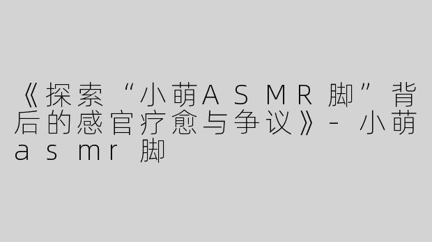 《探索“小萌ASMR脚”背后的感官疗愈与争议》-小萌asmr脚