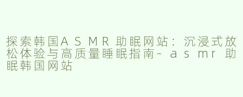 探索韩国ASMR助眠网站：沉浸式放松体验与高质量睡眠指南-asmr助眠韩国网站
