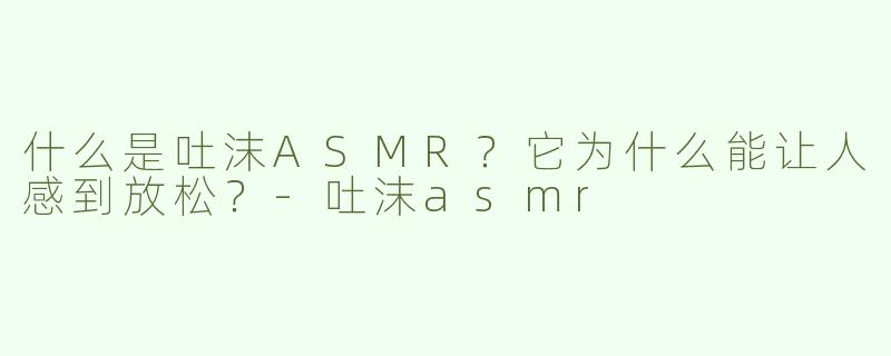 什么是吐沫ASMR？它为什么能让人感到放松？-吐沫asmr