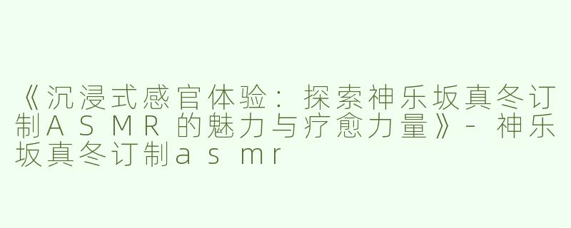 《沉浸式感官体验：探索神乐坂真冬订制ASMR的魅力与疗愈力量》-神乐坂真冬订制asmr