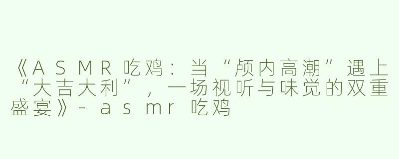 《ASMR吃鸡：当“颅内高潮”遇上“大吉大利”，一场视听与味觉的双重盛宴》-asmr吃鸡