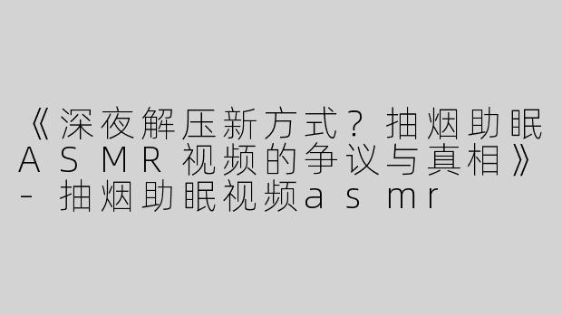 《深夜解压新方式？抽烟助眠ASMR视频的争议与真相》-抽烟助眠视频asmr