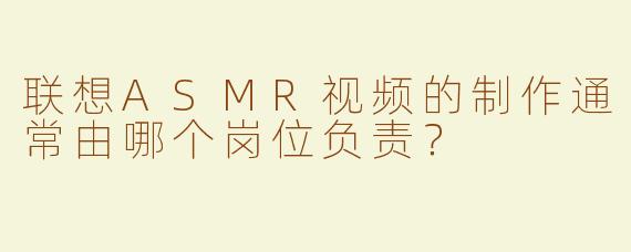 联想ASMR视频的制作通常由哪个岗位负责？