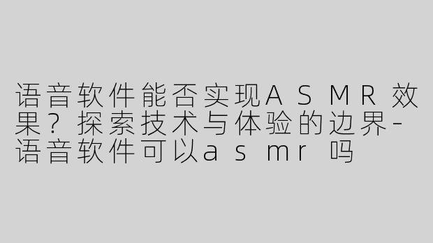语音软件能否实现ASMR效果？探索技术与体验的边界-语音软件可以asmr吗