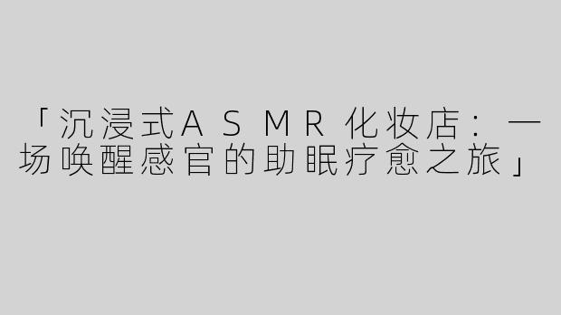 「沉浸式ASMR化妆店：一场唤醒感官的助眠疗愈之旅」