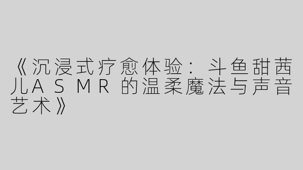 《沉浸式疗愈体验：斗鱼甜茜儿ASMR的温柔魔法与声音艺术》