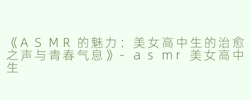 《ASMR的魅力：美女高中生的治愈之声与青春气息》-asmr美女高中生