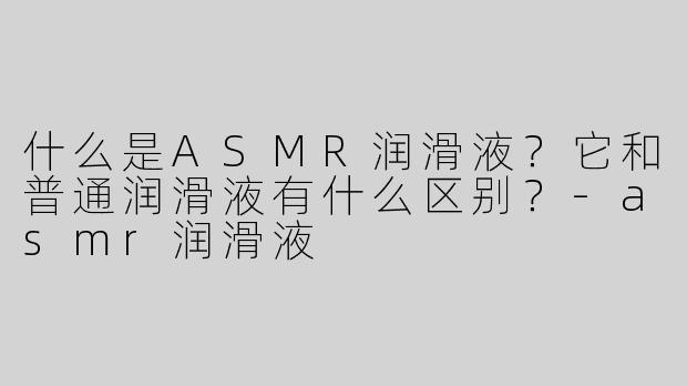 什么是ASMR润滑液？它和普通润滑液有什么区别？-asmr润滑液