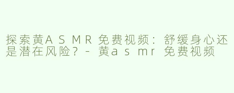 探索黄ASMR免费视频：舒缓身心还是潜在风险？-黄asmr免费视频