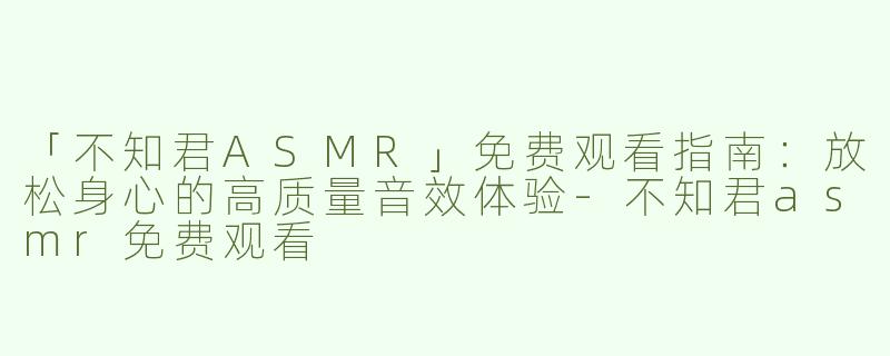 「不知君ASMR」免费观看指南：放松身心的高质量音效体验-不知君asmr免费观看