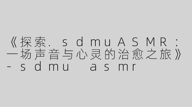 《探索.sdmuASMR：一场声音与心灵的治愈之旅》-sdmu asmr