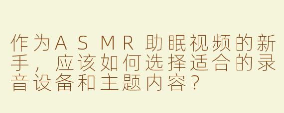 作为ASMR助眠视频的新手，应该如何选择适合的录音设备和主题内容？