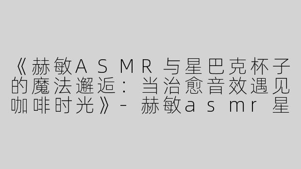《赫敏ASMR与星巴克杯子的魔法邂逅：当治愈音效遇见咖啡时光》-赫敏asmr星巴克杯子