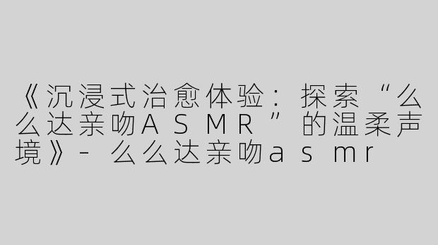 《沉浸式治愈体验：探索“么么达亲吻ASMR”的温柔声境》-么么达亲吻asmr