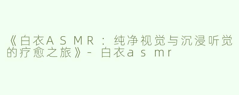 《白衣ASMR：纯净视觉与沉浸听觉的疗愈之旅》-白衣asmr