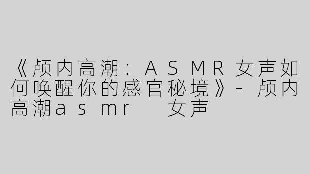 《颅内高潮：ASMR女声如何唤醒你的感官秘境》-颅内高潮asmr 女声