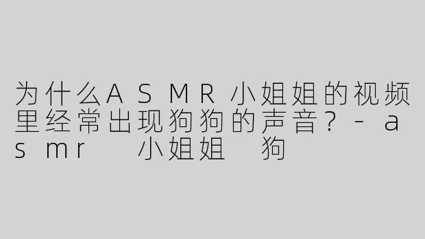 为什么ASMR小姐姐的视频里经常出现狗狗的声音？-asmr 小姐姐 狗