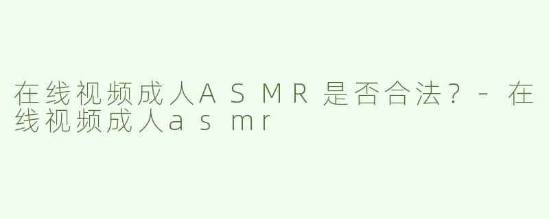 在线视频成人ASMR是否合法？-在线视频成人asmr