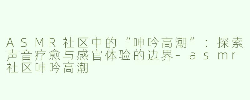 ASMR社区中的“呻吟高潮”：探索声音疗愈与感官体验的边界-asmr社区呻吟高潮