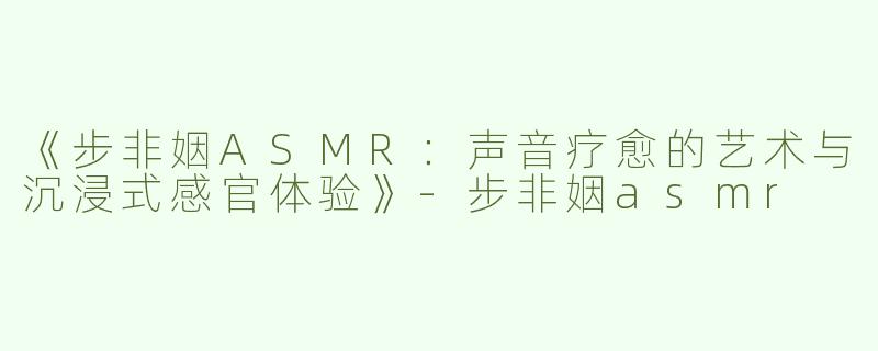 《步非姻ASMR：声音疗愈的艺术与沉浸式感官体验》-步非姻asmr