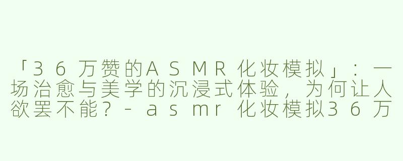 「36万赞的ASMR化妆模拟」：一场治愈与美学的沉浸式体验，为何让人欲罢不能？-asmr化妆模拟36万赞