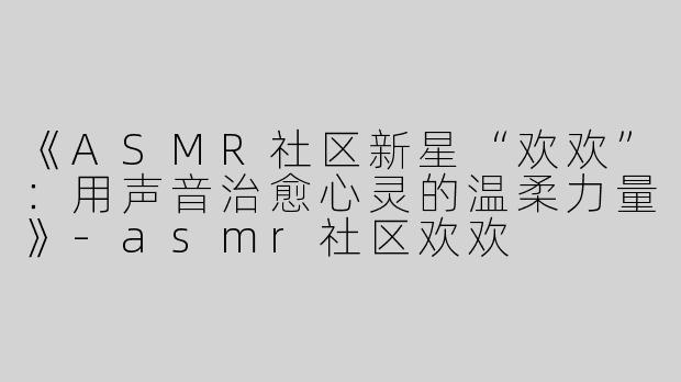 《ASMR社区新星“欢欢”：用声音治愈心灵的温柔力量》-asmr社区欢欢