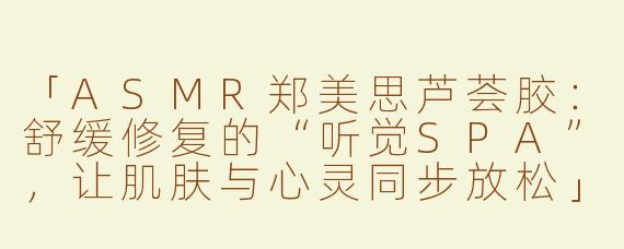 「ASMR郑美思芦荟胶：舒缓修复的“听觉SPA”，让肌肤与心灵同步放松」