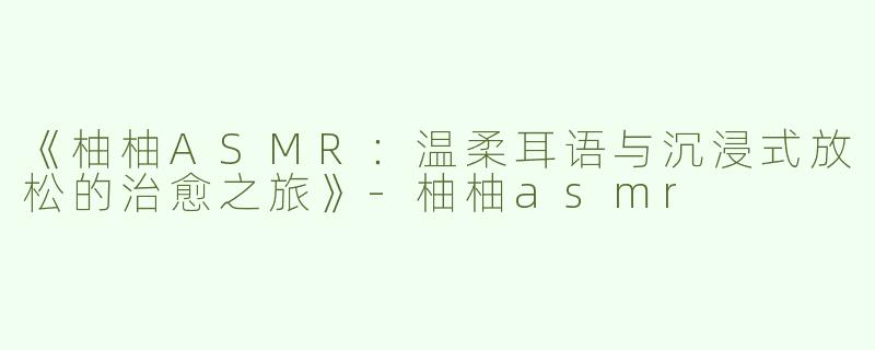 《柚柚ASMR：温柔耳语与沉浸式放松的治愈之旅》-柚柚asmr