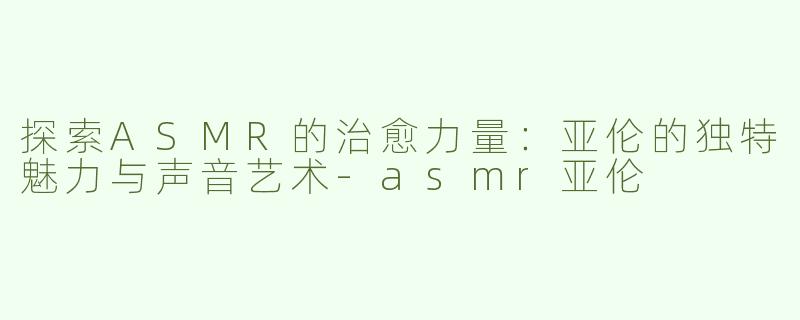 探索ASMR的治愈力量：亚伦的独特魅力与声音艺术-asmr亚伦